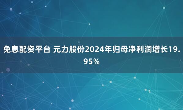 免息配资平台 元力股份2024年归母净利润增长19.95%