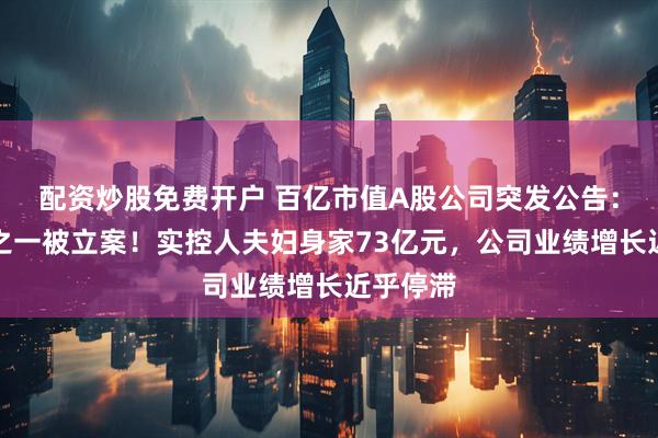 配资炒股免费开户 百亿市值A股公司突发公告：实控人之一被立案！实控人夫妇身家73亿元，公司业绩增长近乎停滞
