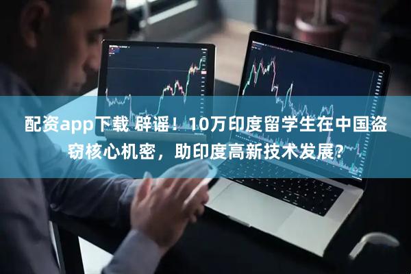 配资app下载 辟谣！10万印度留学生在中国盗窃核心机密，助印度高新技术发展？