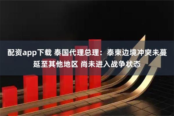 配资app下载 泰国代理总理：泰柬边境冲突未蔓延至其他地区 尚未进入战争状态