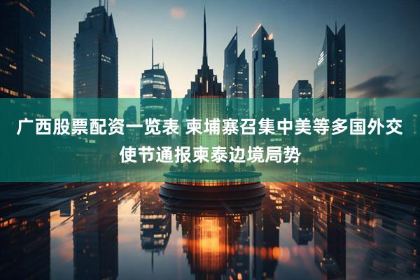 广西股票配资一览表 柬埔寨召集中美等多国外交使节通报柬泰边境局势