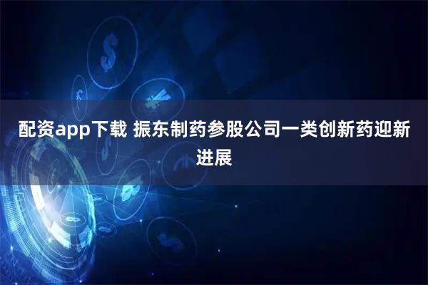配资app下载 振东制药参股公司一类创新药迎新进展