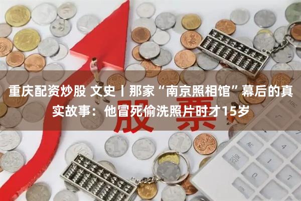 重庆配资炒股 文史丨那家“南京照相馆”幕后的真实故事：他冒死偷洗照片时才15岁