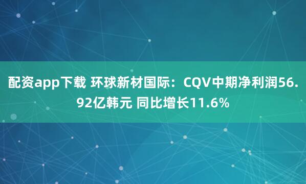 配资app下载 环球新材国际：CQV中期净利润56.92亿韩元 同比增长11.6%
