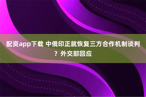 配资app下载 中俄印正就恢复三方合作机制谈判？外交部回应