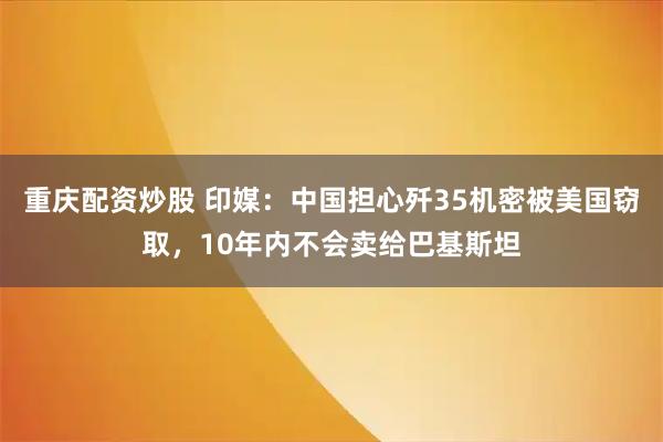 重庆配资炒股 印媒：中国担心歼35机密被美国窃取，10年内不会卖给巴基斯坦