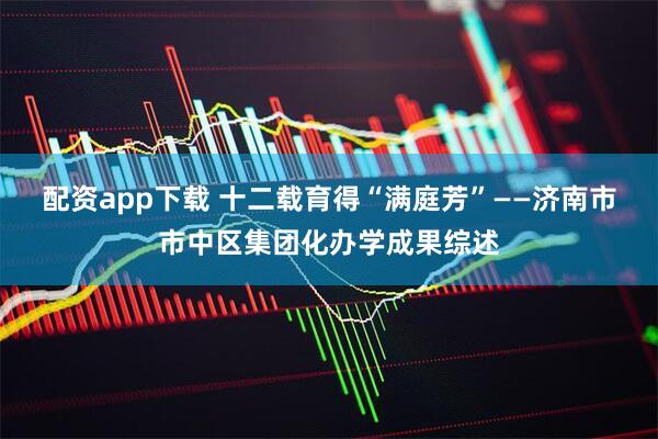 配资app下载 十二载育得“满庭芳”——济南市市中区集团化办学成果综述