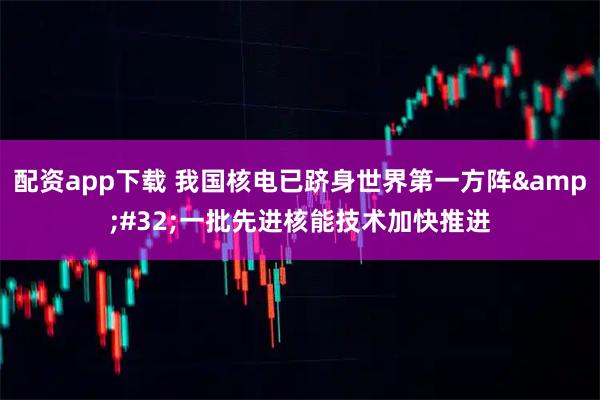 配资app下载 我国核电已跻身世界第一方阵 一批先进核能技术加快推进